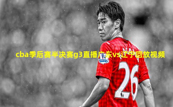 cba季后赛半决赛g3直播广东vs辽宁回放视频