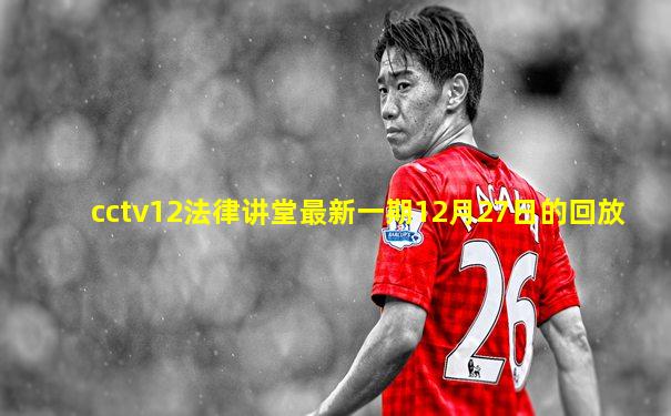 cctv12法律讲堂最新一期12月27日的回放