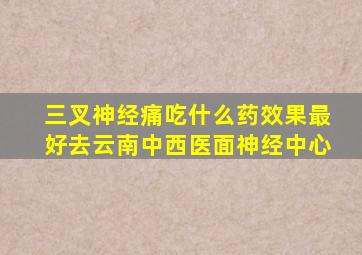 三叉神经痛吃什么药效果最好去云南中西医面神经中心