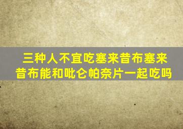 三种人不宜吃塞来昔布塞来昔布能和吡仑帕奈片一起吃吗
