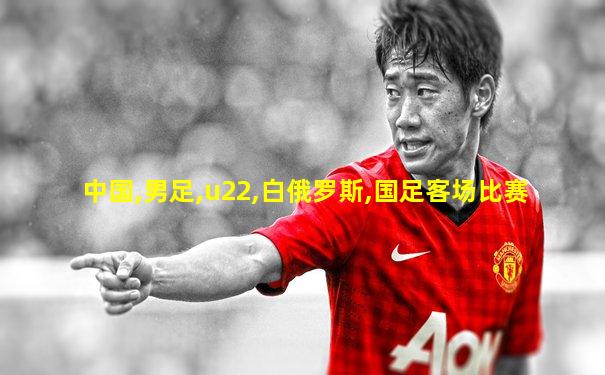 中国,男足,u22,白俄罗斯,国足客场比赛