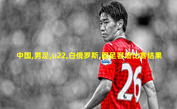 中国,男足,u22,白俄罗斯,国足客场比赛结果