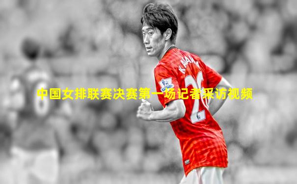 中国女排联赛决赛第一场记者采访视频