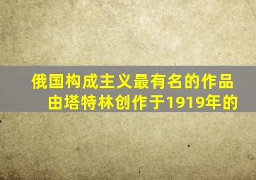 俄国构成主义最有名的作品由塔特林创作于1919年的