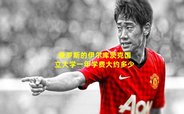 俄罗斯的伊尔库茨克国立大学一年学费大约多少