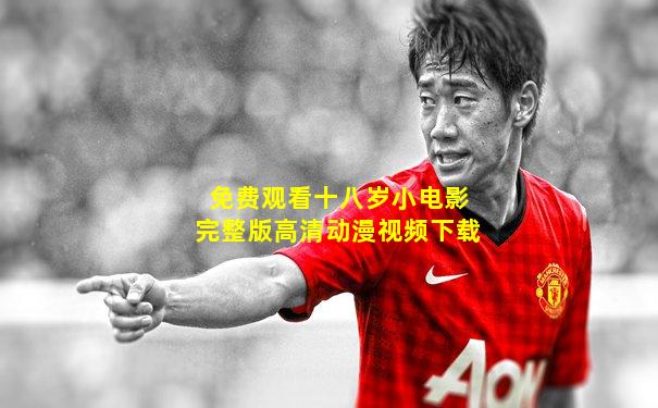 免费观看十八岁小电影完整版高清动漫视频下载