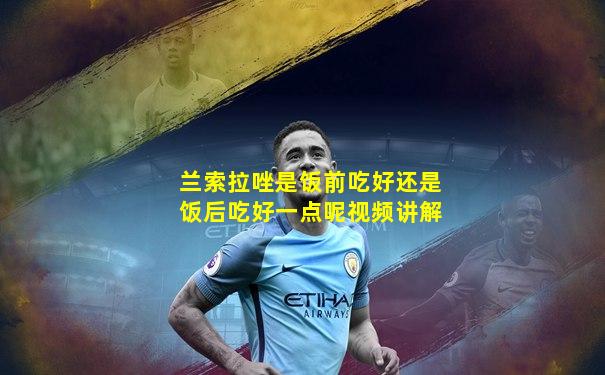 兰索拉唑是饭前吃好还是饭后吃好一点呢视频讲解