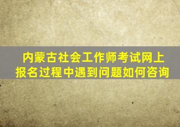 内蒙古社会工作师考试网上报名过程中遇到问题如何咨询