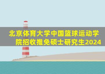 北京体育大学中国篮球运动学院招收推免硕士研究生2024