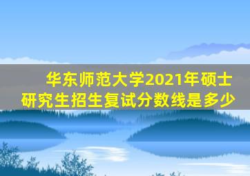 华东师范大学2021年硕士研究生招生复试分数线是多少
