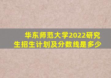 华东师范大学2022研究生招生计划及分数线是多少