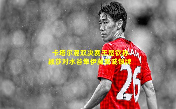 卡塔尔混双决赛王楚钦孙颖莎对水谷隼伊藤美诚银牌