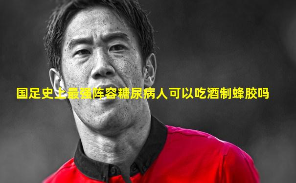 国足史上最强阵容糖尿病人可以吃酒制蜂胶吗