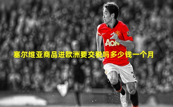 塞尔维亚商品进欧洲要交税吗多少钱一个月