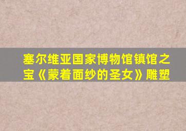 塞尔维亚国家博物馆镇馆之宝《蒙着面纱的圣女》雕塑