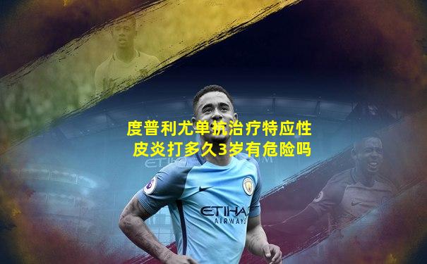 度普利尤单抗治疗特应性皮炎打多久3岁有危险吗