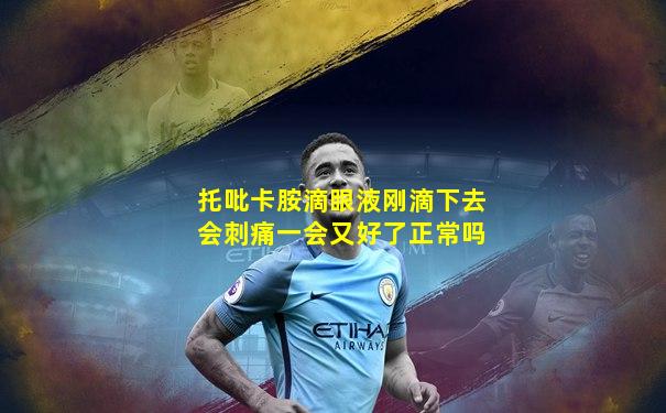 托吡卡胺滴眼液刚滴下去会刺痛一会又好了正常吗