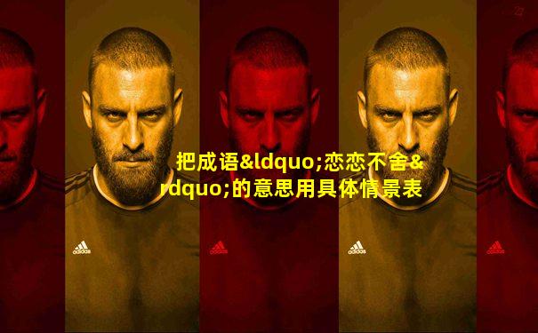 把成语“恋恋不舍”的意思用具体情景表现出来
