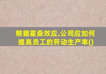 根据霍桑效应,公司应如何提高员工的劳动生产率()