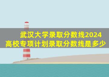 武汉大学录取分数线2024高校专项计划录取分数线是多少