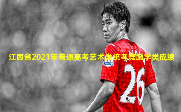江西省2021年普通高考艺术类统考舞蹈学类成绩