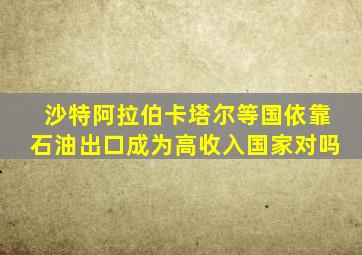沙特阿拉伯卡塔尔等国依靠石油出口成为高收入国家对吗