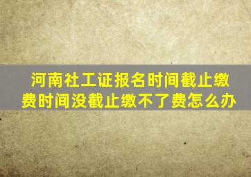 河南社工证报名时间截止缴费时间没截止缴不了费怎么办