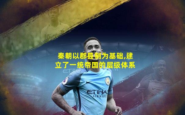 秦朝以郡县制为基础,建立了一统帝国的层级体系
