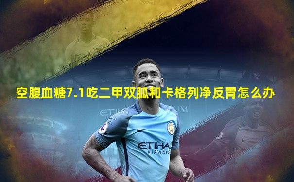 空腹血糖7.1吃二甲双胍和卡格列净反胃怎么办