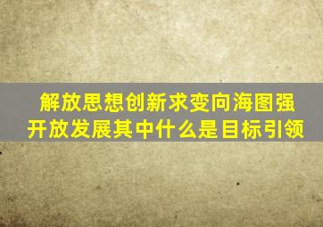 解放思想创新求变向海图强开放发展其中什么是目标引领