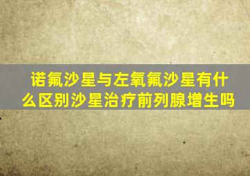 诺氟沙星与左氧氟沙星有什么区别沙星治疗前列腺增生吗