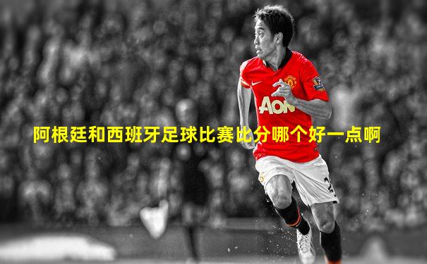 阿根廷和西班牙足球比赛比分哪个好一点啊