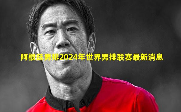 阿根廷男排2024年世界男排联赛最新消息
