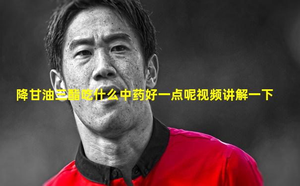 降甘油三酯吃什么中药好一点呢视频讲解一下