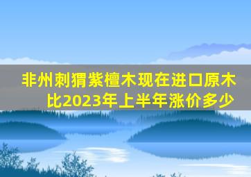 非州刺猬紫檀木现在进口原木比2023年上半年涨价多少